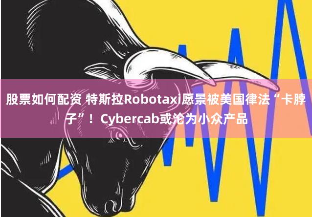 股票如何配资 特斯拉Robotaxi愿景被美国律法“卡脖子”！Cybercab或沦为小众产品