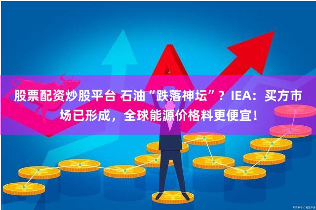 股票配资炒股平台 石油“跌落神坛”？IEA：买方市场已形成，全球能源价格料更便宜！