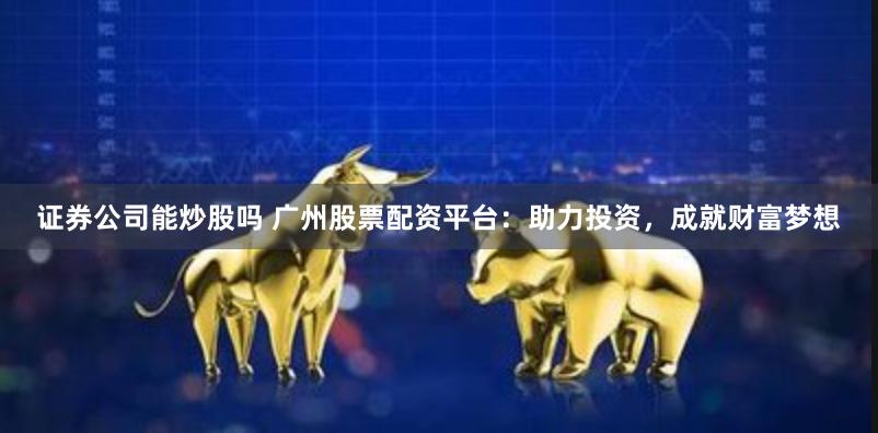 证券公司能炒股吗 广州股票配资平台：助力投资，成就财富梦想