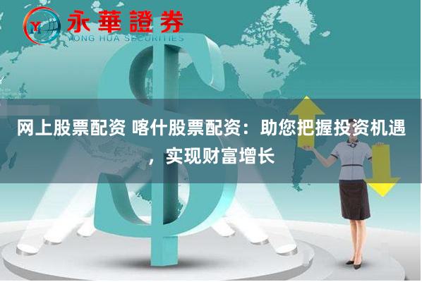 网上股票配资 喀什股票配资：助您把握投资机遇，实现财富增长
