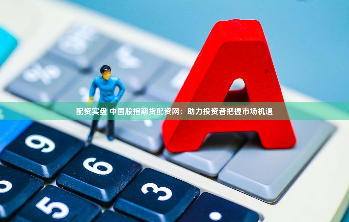 配资实盘 中国股指期货配资网：助力投资者把握市场机遇
