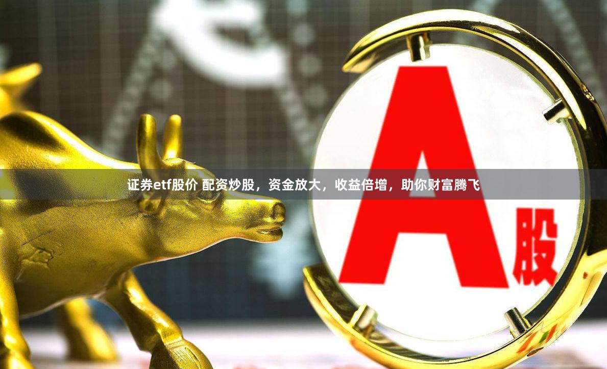 证券etf股价 配资炒股，资金放大，收益倍增，助你财富腾飞