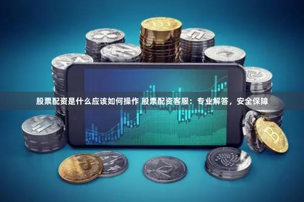 股票配资是什么应该如何操作 股票配资客服：专业解答，安全保障