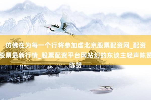 仿佛在为每一个行将参加虚北京股票配资网_配资股票最新行情_股票配资平台网站幻的东谈主轻声陈赞