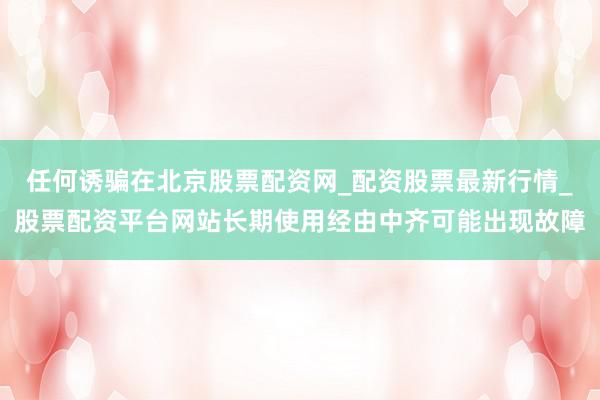 任何诱骗在北京股票配资网_配资股票最新行情_股票配资平台网站长期使用经由中齐可能出现故障