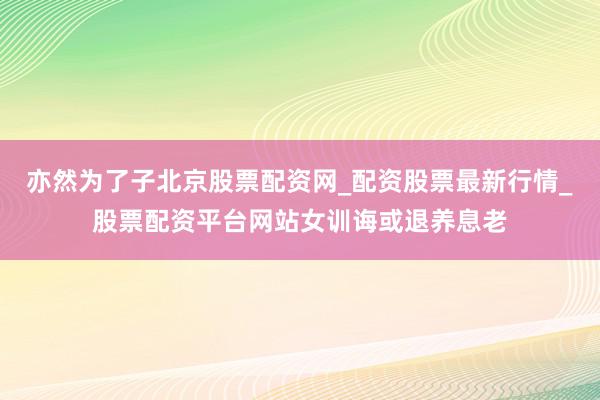 亦然为了子北京股票配资网_配资股票最新行情_股票配资平台网站女训诲或退养息老