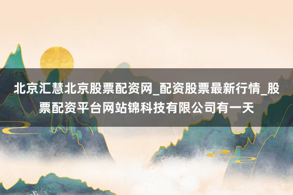 北京汇慧北京股票配资网_配资股票最新行情_股票配资平台网站锦科技有限公司有一天