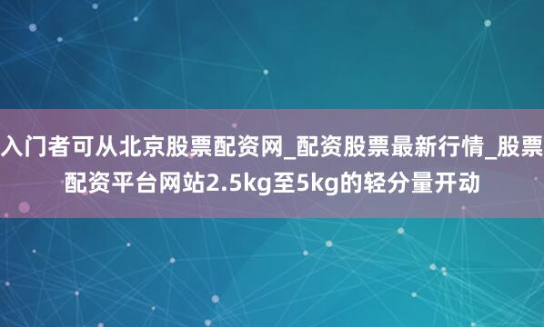 入门者可从北京股票配资网_配资股票最新行情_股票配资平台网站2.5kg至5kg的轻分量开动